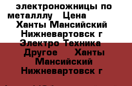 электроножницы по металллу › Цена ­ 2 500 - Ханты-Мансийский, Нижневартовск г. Электро-Техника » Другое   . Ханты-Мансийский,Нижневартовск г.